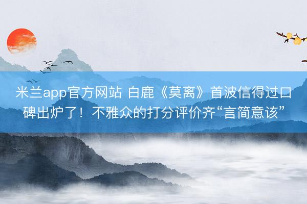 米兰app官方网站 白鹿《莫离》首波信得过口碑出炉了！不雅众的打分评价齐“言简意该”