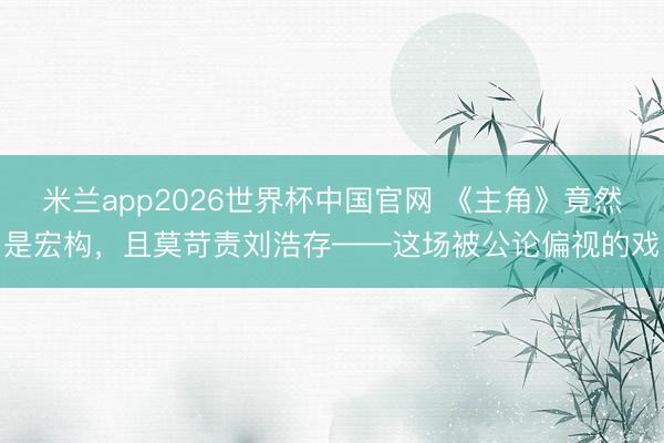 米兰app2026世界杯中国官网 《主角》竟然是宏构，且莫苛责刘浩存——这场被公论偏视的戏
