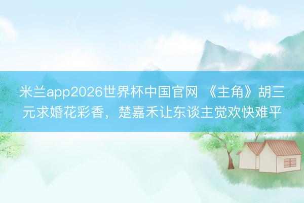 米兰app2026世界杯中国官网 《主角》胡三元求婚花彩香，楚嘉禾让东谈主觉欢快难平