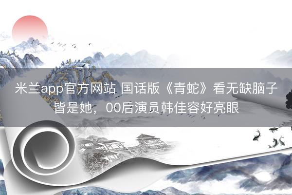 米兰app官方网站 国话版《青蛇》看无缺脑子皆是她，00后演员韩佳容好亮眼