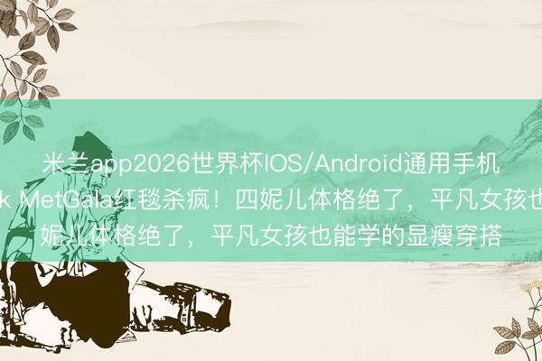 米兰app2026世界杯IOS/Android通用手机版下载 Blackpink MetGala红毯杀疯！四妮儿体格绝了，平凡女孩也能学的显瘦穿搭