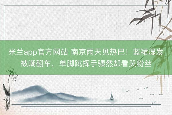 米兰app官方网站 南京雨天见热巴！蓝裙湿发被嘲翻车，单脚跳挥手骤然却看哭粉丝