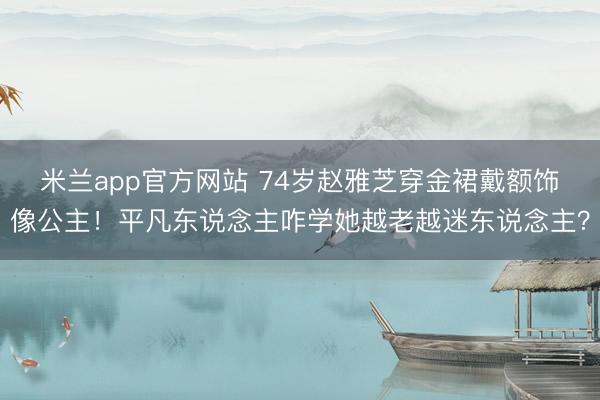 米兰app官方网站 74岁赵雅芝穿金裙戴额饰像公主！平凡东说念主咋学她越老越迷东说念主？