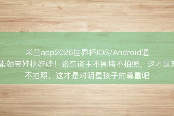 米兰app2026世界杯IOS/Android通用手机版下载 杨颖素颜带娃执娃娃！路东谈主不围堵不拍照，这才是对明星孩子的尊重吧