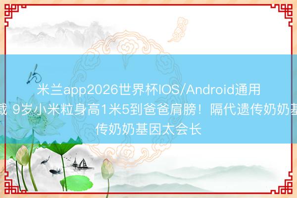 米兰app2026世界杯IOS/Android通用手机版下载 9岁小米粒身高1米5到爸爸肩膀!隔代遗传奶奶基因太会长