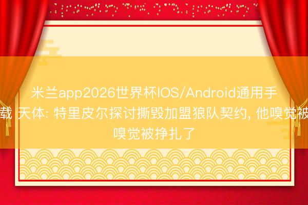 米兰app2026世界杯IOS/Android通用手机版下载 天体: 特里皮尔探讨撕毁加盟狼队契约, 他嗅觉被挣扎了