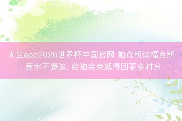 米兰app2026世界杯中国官网 帕森斯谈福克斯: 薪水不蹙迫， 哈珀会束缚得回更多时分