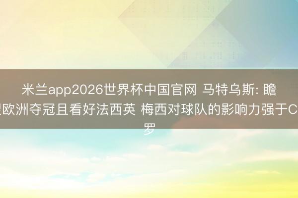 米兰app2026世界杯中国官网 马特乌斯: 瞻望欧洲夺冠且看好法西英 梅西对球队的影响力强于C罗
