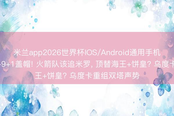 米兰app2026世界杯IOS/Android通用手机版下载 场均5+9+1盖帽! 火箭队该追米罗， 顶替海王+饼皇? 乌度卡重组双塔声势