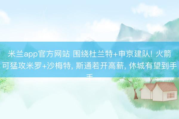米兰app官方网站 围绕杜兰特+申京建队! 火箭可猛攻米罗+沙梅特, 斯通若开高薪, 休城有望到手