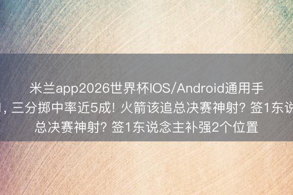 米兰app2026世界杯IOS/Android通用手机版下载 场均6+1， 三分掷中率近5成! 火箭该追总决赛神射? 签1东说念主补强2个位置