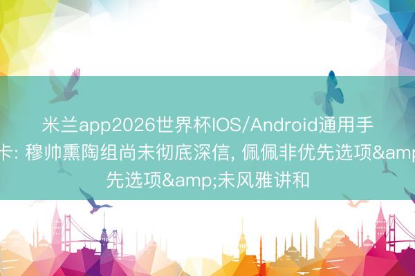 米兰app2026世界杯IOS/Android通用手机版下载 马卡: 穆帅熏陶组尚未彻底深信, 佩佩非优先选项&未风雅讲和
