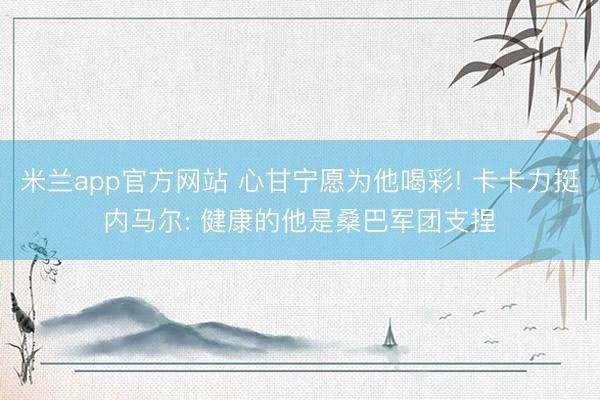 米兰app官方网站 心甘宁愿为他喝彩! 卡卡力挺内马尔: 健康的他是桑巴军团支捏