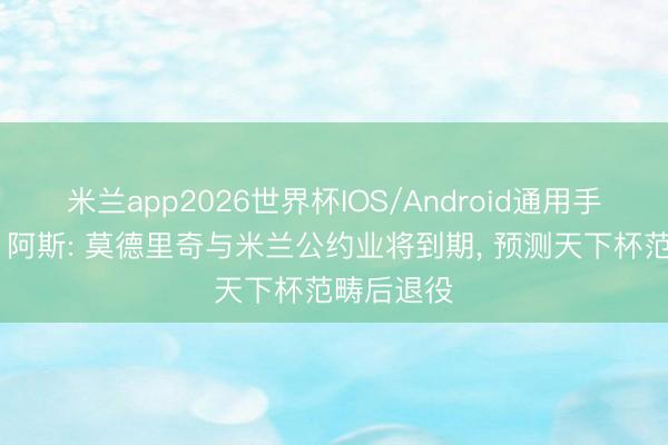 米兰app2026世界杯IOS/Android通用手机版下载 阿斯: 莫德里奇与米兰公约业将到期, 预测天下杯范畴后退役