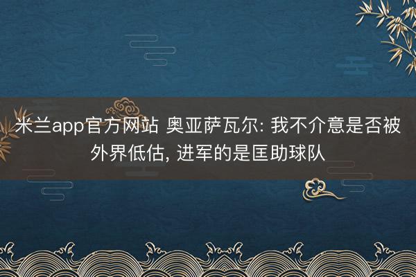 米兰app官方网站 奥亚萨瓦尔: 我不介意是否被外界低估， 进军的是匡助球队