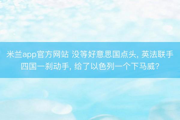 米兰app官方网站 没等好意思国点头, 英法联手四国一刹动手, 给了以色列一个下马威?