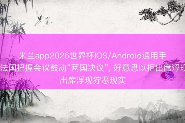 米兰app2026世界杯IOS/Android通用手机版下载 法国把握会议鼓动“两国决议”， 好意思以拒出席浮现狞恶现实