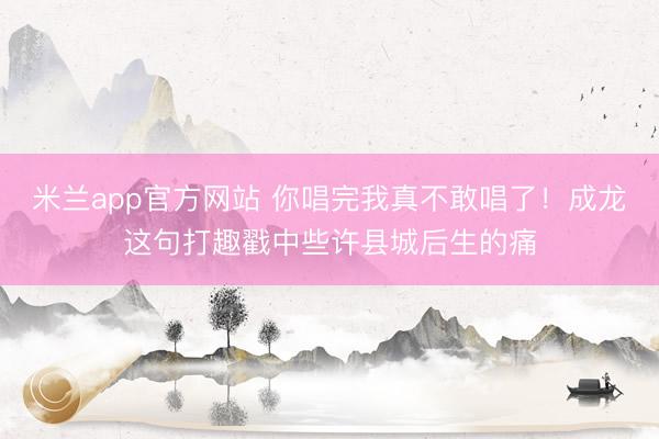 米兰app官方网站 你唱完我真不敢唱了！成龙这句打趣戳中些许县城后生的痛