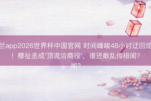 米兰app2026世界杯中国官网 时间峰峻48小时迂回熄灭!穆祉丞成'顶流洽商役',谁还敢乱传绯闻?