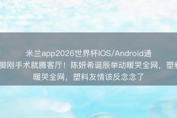 米兰app2026世界杯IOS/Android通用手机版下载 左脚刚手术就腾客厅！陈妍希诞辰举动暖哭全网，塑料友情该反念念了