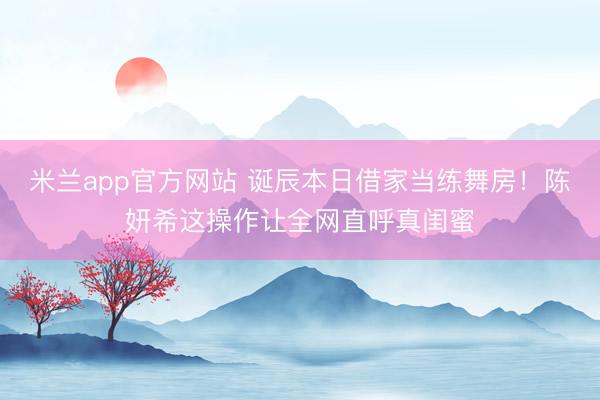 米兰app官方网站 诞辰本日借家当练舞房！陈妍希这操作让全网直呼真闺蜜