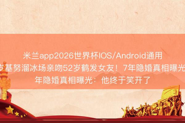 米兰app2026世界杯IOS/Android通用手机版下载 61岁基努溜冰场亲吻52岁鹤发女友！7年隐婚真相曝光：他终于笑开了