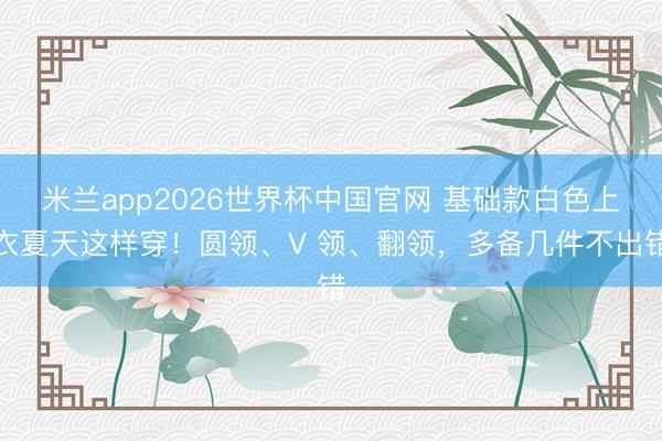 米兰app2026世界杯中国官网 基础款白色上衣夏天这样穿！圆领、V 领、翻领，多备几件不出错