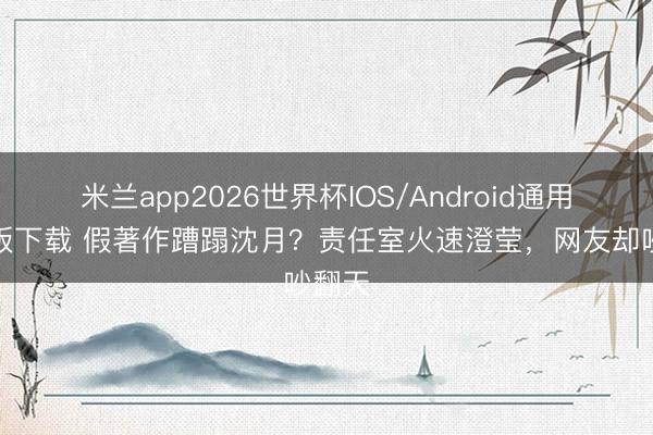 米兰app2026世界杯IOS/Android通用手机版下载 假著作蹧蹋沈月？责任室火速澄莹，网友却吵翻天