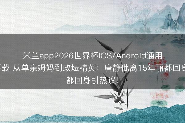 米兰app2026世界杯IOS/Android通用手机版下载 从单亲姆妈到政坛精英:唐静仳离15年丽都回身引热议!