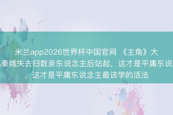 米兰app2026世界杯中国官网 《主角》大结局全网泪崩！忆秦娥失去扫数亲东说念主后站起，这才是平庸东说念主最该学的活法
