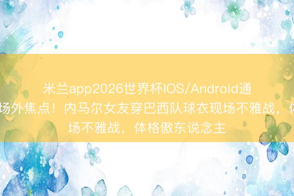 米兰app2026世界杯IOS/Android通用手机版下载 场外焦点！内马尔女友穿巴西队球衣现场不雅战，体格傲东说念主