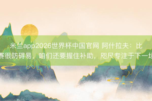 米兰app2026世界杯中国官网 阿什拉夫:比赛很防碍易,咱们还要握住补助,咫尺专注于下一场