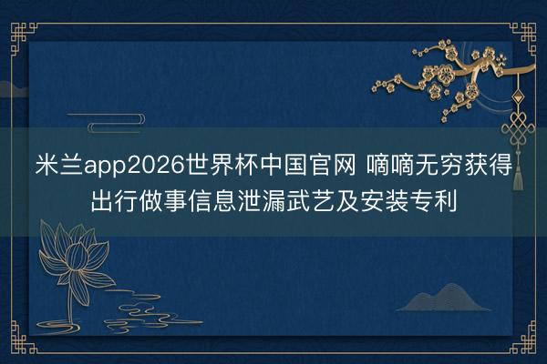 米兰app2026世界杯中国官网 嘀嘀无穷获得出行做事信息泄漏武艺及安装专利