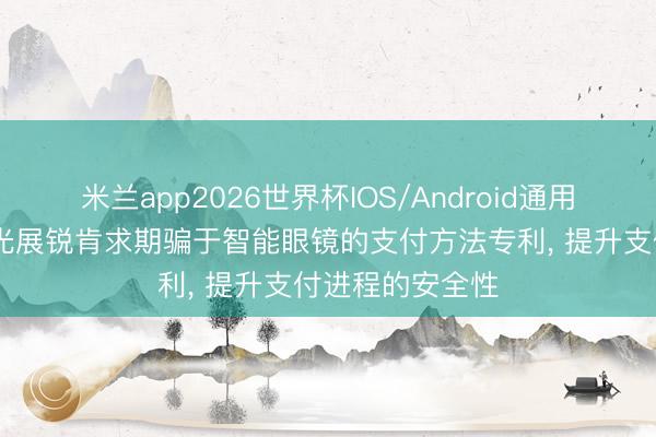 米兰app2026世界杯IOS/Android通用手机版下载 紫光展锐肯求期骗于智能眼镜的支付方法专利， 提升支付进程的安全性