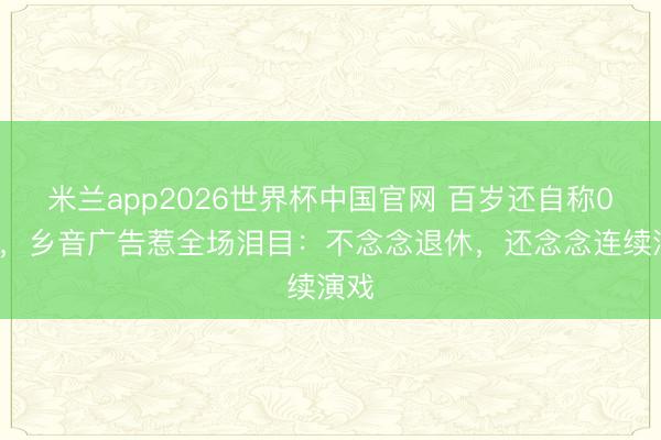 米兰app2026世界杯中国官网 百岁还自称00后，乡音广告惹全场泪目：不念念退休，还念念连续演戏