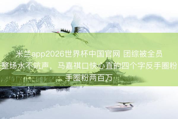 米兰app2026世界杯中国官网 团综被全员泼了一整场水不吭声，马嘉祺口快心直的四个字反手圈粉两百万