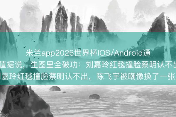 米兰app2026世界杯IOS/Android通用手机版下载 精修图里的颜值据说,生图里全破功:刘嘉玲红毯撞脸蔡明认不出,陈飞宇被嘲像换了一张脸