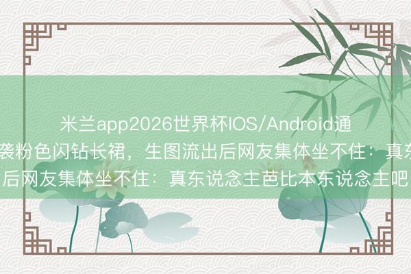 米兰app2026世界杯IOS/Android通用手机版下载 程潇红毯一袭粉色闪钻长裙，生图流出后网友集体坐不住：真东说念主芭比本东说念主吧