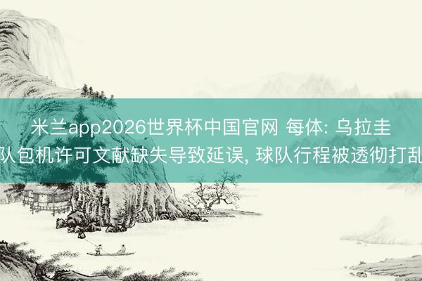 米兰app2026世界杯中国官网 每体: 乌拉圭队包机许可文献缺失导致延误， 球队行程被透彻打乱