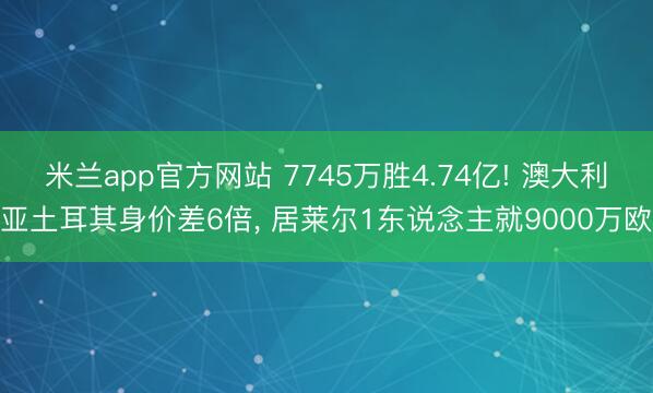 米兰app官方网站 7745万胜4.74亿! 澳大利亚土耳其身价差6倍， 居莱尔1东说念主就9000万欧