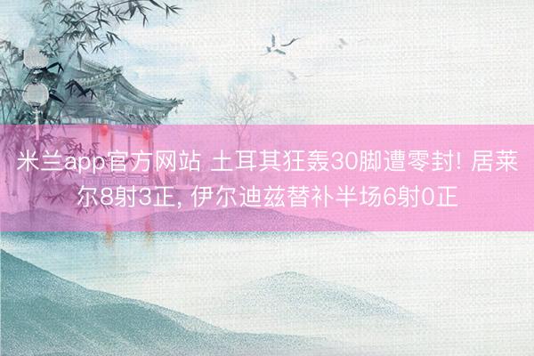 米兰app官方网站 土耳其狂轰30脚遭零封! 居莱尔8射3正， 伊尔迪兹替补半场6射0正