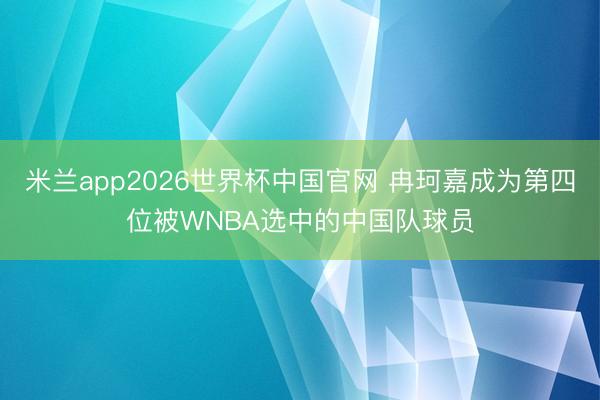 米兰app2026世界杯中国官网 冉珂嘉成为第四位被WNBA选中的中国队球员
