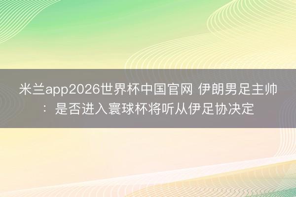 米兰app2026世界杯中国官网 伊朗男足主帅：是否进入寰球杯将听从伊足协决定