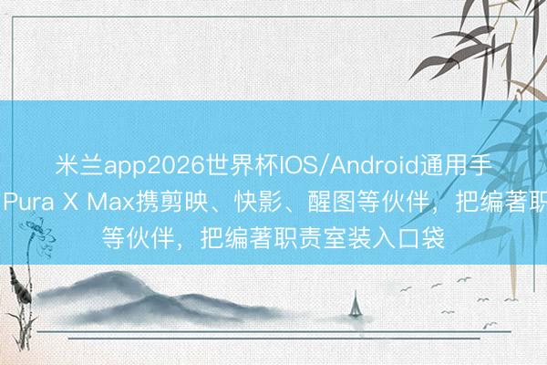 米兰app2026世界杯IOS/Android通用手机版下载 华为Pura X Max携剪映、快影、醒图等伙伴,把编著职责室装入口袋