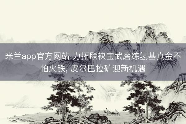 米兰app官方网站 力拓联袂宝武磨练氢基真金不怕火铁， 皮尔巴拉矿迎新机遇