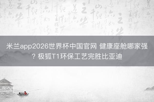 米兰app2026世界杯中国官网 健康座舱哪家强? 极狐T1环保工艺完胜比亚迪