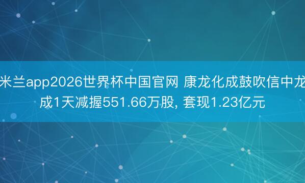 米兰app2026世界杯中国官网 康龙化成鼓吹信中龙成1天减握551.66万股, 套现1.23亿元
