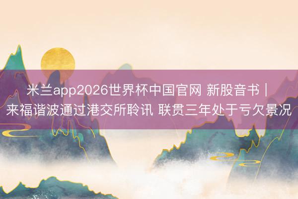 米兰app2026世界杯中国官网 新股音书 | 来福谐波通过港交所聆讯 联贯三年处于亏欠景况