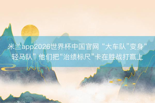 米兰app2026世界杯中国官网 “大车队”变身“轻马队” 他们把“治绩标尺”卡在胜战打赢上