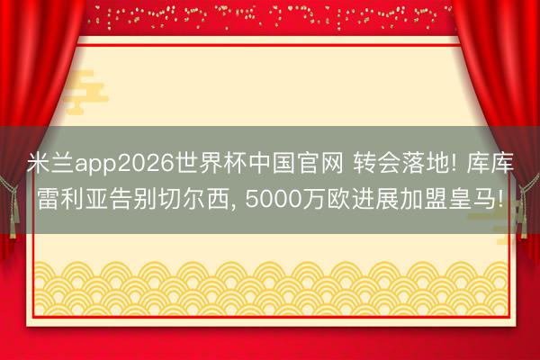 米兰app2026世界杯中国官网 转会落地! 库库雷利亚告别切尔西， 5000万欧进展加盟皇马!